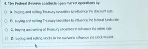 4. The Federal Reserve conducts open market operations by
A. buying and selling Theasury securities to influence the discount rate.
B. buying and selling Treasury securities to influence the federal funds rate.
C. buying and selling of Treasury securities to influence the prime rate.
D. buying and selling stocks in the market to influence the stock market.