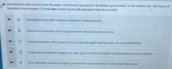 4. As federalism has evolved over the years, more power has gone to the federal government. In the modem era, new types of federalism has emerged. Choose two correct types with examples that are included.
4x A Compelive federalism (states compete for federal grants)
4x B Centralized federalism (the US government sets all education policy)
4x C Judicial federalism (the Supreme Court rules that state marriage laws are unconstitucional)
4x D Cooperative federalism (federal and state governments coordinate in policymaking like job creation)
4x E Dual federalism (federal and state governments are autonomous in al policies like tares)