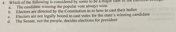 4. Which of the following is considered by some to be a major naw of the electoral
a.The candidate winning the popular vote always wins
b. Electors are directed by the Constitution as to how to cast their ballot
c. Electors are not legally bound to cast votes for the state 's winning candidate
d. The Senate, not the people, decides elections for president