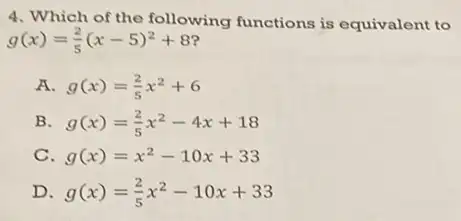 4. Which of the following functions is equivalent to
g(x)=(2)/(5)(x-5)^2+8
A g(x)=(2)/(5)x^2+6
B g(x)=(2)/(5)x^2-4x+18
C g(x)=x^2-10x+33
D g(x)=(2)/(5)x^2-10x+33