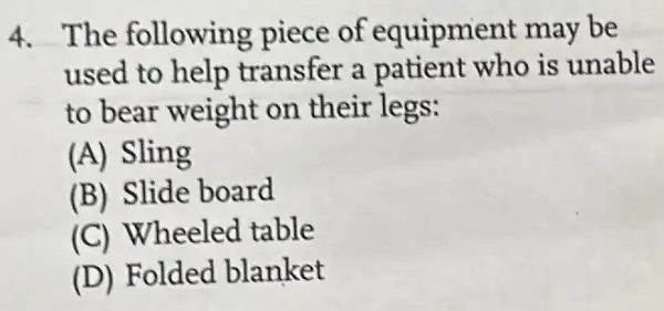 4. The following piece of equipment may be
used to help transfer a patient who is unable
to bear weight on their legs:
(A) Sling
(B) Slide board
(C) Wheeled table
(D) Folded blanket