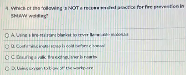 4. Which of the following Is NOT a recommended practice for fire prevention in
SMAW welding?
A. Using a fire -resistant blanket to cover flammable materials
B. Confirming metal scrap is cold before disposal
C. Ensuring a valid fire extinguisher is nearby
D. Using oxygen to blow off the workpiece