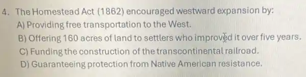 4. The Homestead Act (1862) encouraged westward expansion by:
A) Providing free transportation to the West.
B) Offering 160 acres of land to settlers who improved it over five years.
C) Funding the construction of the transcontinental railroad.
D) Guaranteeing protection from Native American resistance.