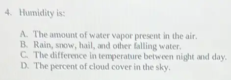 4. Humidity is:
A. The amount of water vapor present in the air.
B. Rain, snow, hail and other falling water.
C. The difference in temperature between night and day.
D. The percent of cloud cover in the sky.