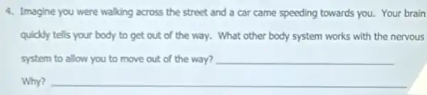 4. Imagine you were walking across the street and a car came speeding towards you. Your brain
quickly tells your body to get out of the way. What other body system works with the nervous
system
__
__