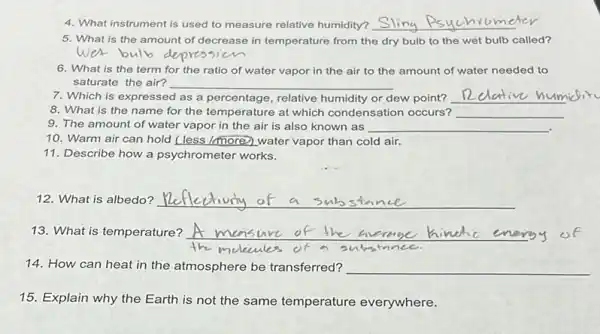 4. What instrument is used to measure relative humidity? __
5. What is the amount of decrease in temperature from the dry bulb to the wet bulb called?
wet bulb
6. What is the term for the ratio of water vapor in the air to the amount of water needed to
saturate the air? __
7. Which is expressed as a percentage, relative humidity or dew point? __
8. What is the name for the temperature at which condensation occurs? __
9. The amount of water vapor in the air is also known as __
10. Warm air can hold (less /more) water vapor than cold air.
11. Describe how a psychrometer works.
12. What is albedo? __
13. What is temperature? __
the melecules of	3u
14. How can heat in the atmosphere be transferred? __
15. Explain why the Earth is not the same temperature everywhere.