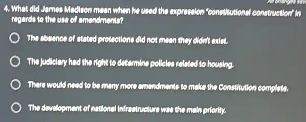 4. What did James Madison moon when he used the expression "constitutional construction" in
regards to the use of emendmento?
The absence of atatod protections did not moon they didn't exist.
The Judiclary had the right to determine pollelas related to housing.
There would accid to be many more emendments to make the constitution complete.
The development of national Infrastructure was themsin priority.