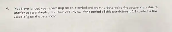 4. You have landed your spaceship on an asteriod and want to determine the acceleration due to
gravity using a simple pendulum of 0.75 m If the period of this pendulum is 2.55, what is the
value of g on the asteriod?