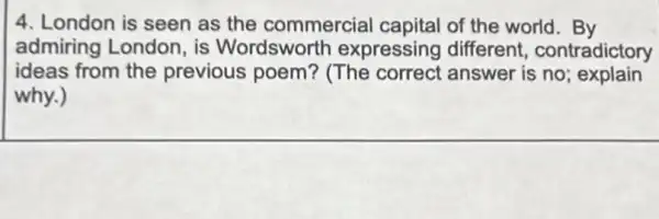 4. London is seen as the commercial capital of the world. By
admiring London , is Wordsworth expressing different contradictory
ideas from the previous poem?(The correct answer is no;explain
why.)