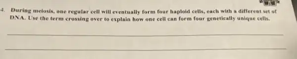 4. During meiosis, one regular cell will eventually form four haploid cells each with a different set of
DNA. Use the term crossing over to explain how one cell can form four genetically unique cells.
__