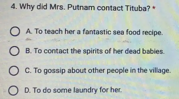 4. Why did Mrs . Putnam contact Tituba?
A. To teach her a fantastic sea food recipe.
B. To contact the spirits of her dead babies.
C. To gossip about other people in the village.
D. To do some laundry for her.