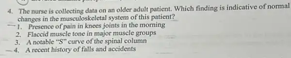 4. The nurse is collecting data on an older adult patient. Which finding is indicative of normal
changes in the musculoskeletal system of this patient?
-1. Presence of pain in knees joints in the morning
2. Flaccid muscle tone in major muscle groups
3. A notable "S" curve of the spinal column
-4 A recent history of falls and accidents