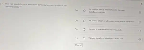 4. What was one of the major motivations behind European imperialism in the
nineteenth century?
the need to develop new markets for European
manufactured goods	E
the need to import new technological advances into Europe
the need to export European raw materials
E
the need for political allies in Africa and Asia
E