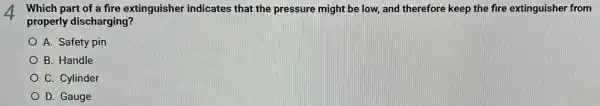 4 Which part of a fire extinguisher indicates that the pressure might be low, and therefore keep the fire extinguisher from
properly discharging?
A. Safety pin
B. Handle
C. Cylinder
D. Gauge