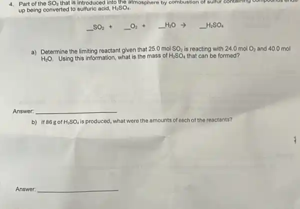 4. Part of the SO_(2) that is introduced into the atmosphere by combustion of sulfur containing compounds endl
up being converted to sulfuric acid, H_(2)SO_(4)
underline ( )SO_(2)+underline ( )O_(2)+underline ( )H_(2)Oarrow underline ( )H_(2)SO_(4)
a) Determine the limiting reactant given that 250 mol SO_(2) is reacting with 24.0 mol O_(2) and 40.0 mol
H_(2)O Using this information, what is the mass of H_(2)SO_(4) that can be formed?
Answer: __
b) If 86gof H_(2)SO_(4) is produced, what were the amounts of each of the reactants?
Answer: __