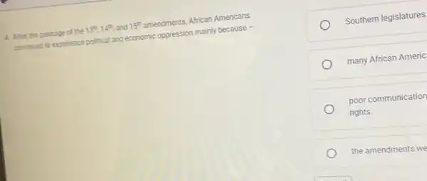 4. After the passage of the 13^m,14^m and 15^th amendments, African Americans
continued to experience political and economic oppression mainly because -
Southern legislatures
many African Americ
poor communication
rights.
the amendments we