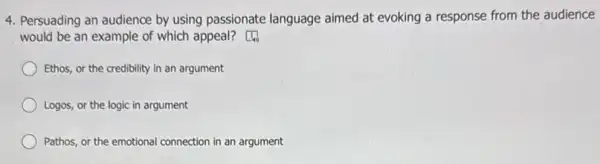 4. Persuading an audience by using passionate language aimed at evoking a response from the audience
would be an example of which appeal?
) Ethos, or the credibility in an argument
Logos, or the logic in argument
) Pathos, or the emotional connection in an argument