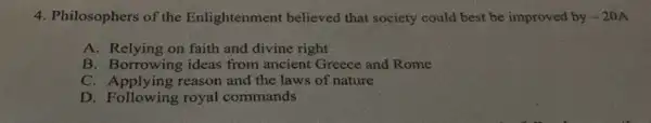 4. Philosophers of the Enlightenment believed that society could best be improved by -20A
A. Relying on faith and divine right
B. Borrowing ideas from ancient Greece and Rome
C. Applying reason and the laws of nature
D. Following royal commands