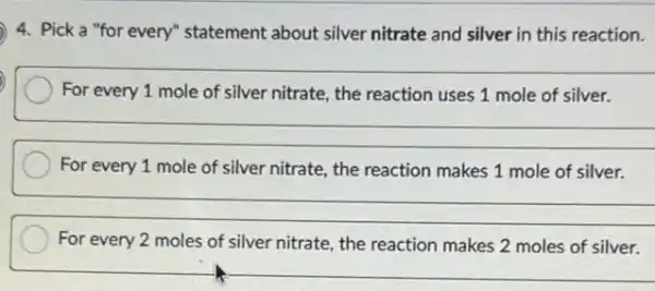 4. Pick a "for every" statement about silver nitrate and silver in this reaction.
__
For every 1 mole of silver nitrate, the reaction uses 1 mole of silver.
__
For every 1 mole of silver nitrate, the reaction makes 1 mole of silver.
__
For every 2 moles of silver nitrate, the reaction makes 2 moles of silver.
__