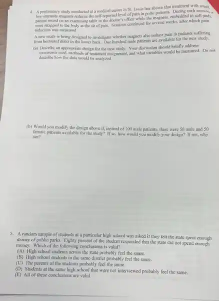 4. A preliminary study conducted at a medical center in St. Louis has shown that treatment with small.
low-intensity magnets reduces the self-reported level of pain in polio patients. During each session, a
patient rested on an examining table in the doctor's office while the magnets, embedded in soft pads,
were strapped to the body at the sit of pain. Sessions continued for several weeks, after which pain
reduction was measured.
A new study is being designed to investigate whether magnets also reduce pain in patients suffering
from hemiated disks in the lower back. One hundred male patients are available for the new study.
(a) Describe an appropriate design for the new study. Your discussion should briefly address
treatments used, methods of treatment assignment, and what variables would be measured. Do not
describe how the data would be analyzed.
(b) Would you modify the design above if,instead of 100 male patients, there were 50 male and 50
female patients available for the study? If so how would you modify your design? If not,why
not?
5. A random sample of students at a particular high school was asked if they felt the state spent enough
money of public parks.Eighty percent of the student responded that the state did not spend enough
money. Which of the following conclusions is valid?
(A) High school students across the state probably feel the same.
(B) High school students in the same district probably feel the same.
(C) The parents of the students probably feel the same.
(D) Students at the same high school that were not interviewed probably feel the same.
(E) All of these conclusions are valid.