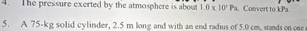 4. The pressure exerted by the atmosphere is about 1.0times 10^5 Pa. Convert to kPa.
5.A 75-kg solid cylinder, 2.5 m long and with an end radius of 5.0 cm, stands on one