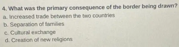 4. What was the primary consequence of the border being drawn?
a. Increased trade between the two countries
b. Separation of families
c. Cultural exchange
d. Creation of new religions