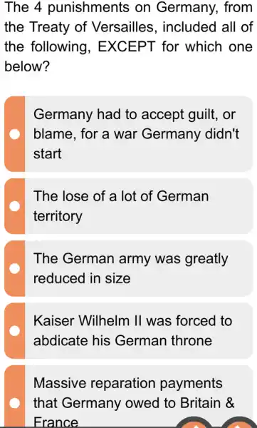 The 4 punishments on Germany.. from
the Treaty of Versailles . included all of
the following . EXCEPT for which one
below?
Germany had to accept guilt . or
blame, for a war Germany didn't
start
The lose of a lot of German
territory
The German army was greatly
reduced in size
Kaiser Wilhelm II was ; forced to
abdicate his German throne
Massive reparation payments
that Germany owed to Britain &
France