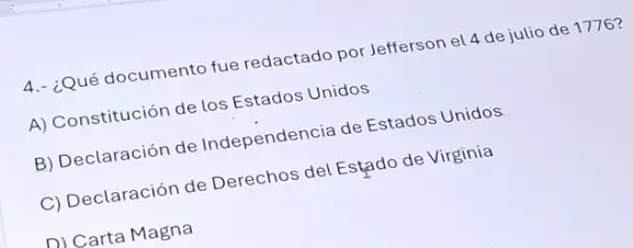 4.- ¿Qué documento fue redactado por Jefferson el 4 de julio de 1776 ?
A) Constitución de los Estados Unidos
B) Declaración de Independencia de Estados Unidos
C) Declaración de Derechos del Estado de Virginia
D) Carta Magna