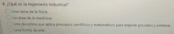 4. ¿Qué es la Ingeniería Industrial?
Una rama de la fisica.
Un área de la medicina.
Una disciplina que aplica principios cientificos y matemáticos para mejorar procesos y sistemas.
Una forma de arte.