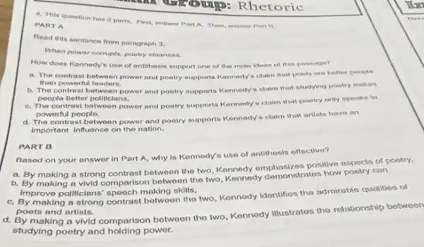 4. This question has 2 parts, First, answer Part A, Then, answor Part B.
PART A
Read this sentence from paragraph 3.
When power corrupts, poetry cloanses.
How does Konnedy's use of antithosis support one of the main idoos of this possage?
a. The contrast between power and poetry supports Kennedy's claim that poets are better people
than powerfu leaders.
b. The contrast betwoon power and pootry supports Kennedy's claim that studying poetry makes
poople botter politicians.
C. The contrast between power and poetry supports Kennedy's claim that poetry only speaks to
powerful peoplo.
d. The contrast between power and pootry supports Konnedy's claim that artists have an
Important Influence on the nation.
Based on your answer in Part A, why is Kennody's uso of antithesis offoctive?
a. By making a strong contrast between the two, Kennedy emphasizes positive aspects of poetry.
b. By making a vivid comparison between the two, Kennedy demonstratos how poetry can
Improve politicians' spooch making skills.
C. By making a strong contrast between the two, Kennody Idonlifies the admirablo qualities of
poets and artists.
d. By making a vivid comparison botween the two, Kennedy illustratos the relationship botween
studying poetry and holding power.
PART B