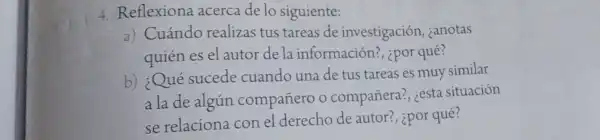 4. Reflexiona acerca de lo siguiente:
a) Cuándo realizas tus tareas de investigación , zanotas
quién es el autor de la información?ipor qué?
b) ¿Qué sucede cuando una de tus tareas es muy similar
a la de algún compañero o compañera?, ¿esta situación
se relaciona con el derecho de autor?, ipor qué?