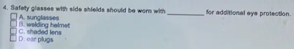 4. Safety glasses with olde shlelds should be worn with
__ for additional eye protection.
square  A. sunglasses
square  B. welding helmet
square  C. shaded lens
D. ear plugs