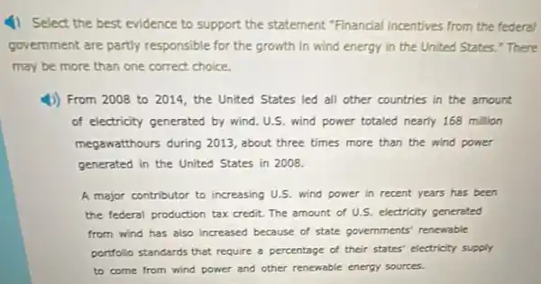 4) Select the best evidence to support the statement "Financial incentives from the federal
government are partly responsible for the growth in wind energy in the United States." There
may be more than one correct choice.
From 2008 to 2011, the United States led all other countries in the amount
of electricity generated by wind. U.S. wind power totaled nearly 168 million
megawatthours during 2013 , about three times more than the wind power
generated in the United States in 2008.
A major contributor to increasing U.S. wind power in recent years has been
the federal production tax credit. The amount of U.S. electricity generated
from wind has also increased because of state governments' renewable
portfollo standards that require a percentage of their states' electricity supply
to come from wind power and other renewable energy sources.