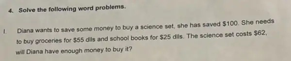 4. Solve the following word problems.
I.
Diana wants to save some money to buy a science set, she has saved
 100 She needs
to buy groceries for 55 dIls and school books for 25 dlls. The science set costs 62
will Diana have enough money to buy it?