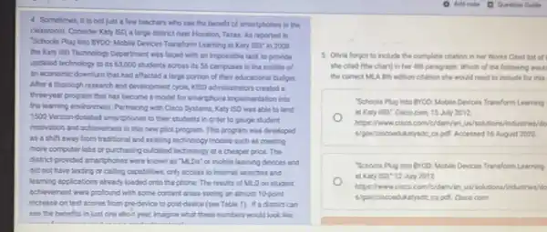 4 Sometimes, it is not just a few teachers who see the benefit of smartphones in the
classroom. Consider Katy 150 a large district near Houston, Texas, As reported in
Schools Plug Into EYOO Mobile Devices Transform Learning at Katy ISD; in 2008
the Katy ISD Technology Department was faced with an impossible task to provide
updated technology to its 63,000 students across its S6 campuses in the middle of
an economic downturn that had affected a large portion of their educational budget.
After a thorough research and development cycle, KOSO administrators created a
three-year program that has become a model for smartphone implementation into
the learning environment.Partnering with Cisco Systems, Katy ISD was able to lend
1500 Verizon-donated smartphones to their students in order to gauge student
motivation and achievement in this new pilot program.This program was developed
as a shift away from traditional and existing technology models such as creating
more computer labs or purchasing outdated technology at a cheaper price. The
districk-provided smartphones were known as "MLDs" or mobile learning devices and
did not have texting or calling capabilities, only access to internet searches and
learning applications alreadyloaded onto the phone. The results of MLD on student
achievement were profound with some content areas seeing an almost 10 point
increase on test scores from pre-device to post-device (see Table 1). If a district can
see the benefits in just one sho-t year,imagine what these numbers would look like
5. Olivia forgot to Include the complete citation in her Works Cited list off
she cited (the chart)in her 4th paragraph Which of the following would
the correct MLA Bth edition citation she would need to include for this
Schools Plug Into BYOO Mobile Devices Transform Learning
at Katy ISD: Cisco com, 15 July 2012,
https://www.cisco.com/c/dam/or...........tions/industries/do
Ngow/ciscoedikatyside,cspell Accessed 16 August 2020.
Schools Plug into BYOO Mobile Devices Transform Learning
at Katy ISD: 12 July 2012.
https://www.cisco.com/c/dam/en us/solutions/industries/do
s/gov/ciscoedikatyside,cspd Cisco com