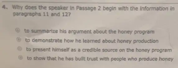 4. Why does the speaker in Passage 2 begin with the Information in
paragraphs 11 and 12?
A to summarize his argument about the honey program
B to demonstrate how he learned about honey production
B to present himself as a credible source on the honey program
B to show that he has built trust with people who produce honey