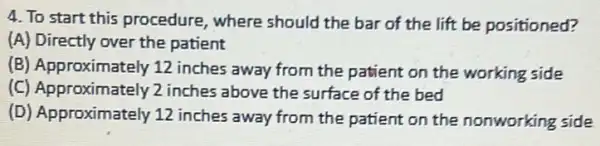 4. To start this procedure, where should the bar of the lift be positioned?
(A) Directly over the patient
(B) Approximately 12 inches away from the patient on the working side
(C) Approximately 2 inches above the surface of the bed
(D) Approximately 12 inches away from the patient on the nonworking side