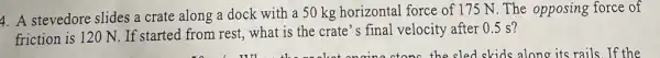 4. A stevedore slides a crate along a dock with a 50 kg horizontal force of 175 N. The opposing force of
friction is 120 N . If started from rest.what is the crate 's final velocity after 0.5 s?