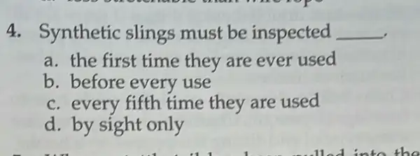 4. Synthetic slings must be inspected __
a. the first time they are ever used
b. before every use
c. every fifth time they are used
d. by sight only