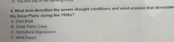 4. What term describes the severe drought conditions and wind erosion that devastate
the Great Plains during the 1930 s?
A. Dust Bowl
B. Great Plains Crisis
C. Agricultural Depression
D. Wind Desert