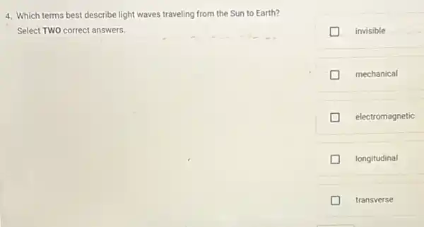 4. Which terms best describe light waves traveling from the Sun to Earth?
Select TWO correct answers.
invisible
mechanical
electromagnetic
longitudinal
D transverse