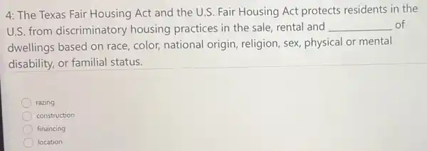 4: The Texas Fair Housing Act and the U.S. Fair Housing Act protects residents in the
U.S. from discriminatory housing practices in the sale, rental and __ of
dwellings based on race, color, national origin, religion, sex physical or mental
disability, or familial status.
razing
construction
financing
location