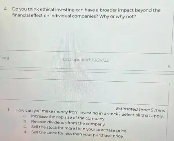 4. Do you think ethical investing can have a broader impact beyond the
financial effect on individual companies?Why or why not?
f.org
Last updated: 10/24/22
Estimated time: 5 mins
1. How can you make money from investing in a stock?Select all that apply.
a. Incréase the cap size of the company
b. Receive dividends from the company
c. Sell the stock for more than your purchase price
d. Sell the stock for less than your purchase price