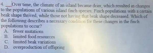 4 __ Over time, the climate of an island became drier, which resulted in changes
to the populations of various island finch species.Finch populations with a certain
beak shape thrived , while those not having that beak shape decreased. Which of
the following describes a necessary condition for these changes in the finch
populations to occur?
A. fewer mutations
B. limited food resources
C. limited beak variations
D. overproduction of offspring