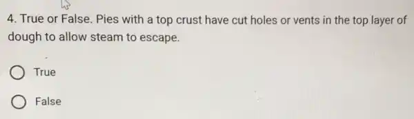 4. True or False Pies with a top crust have cut holes or vents in the top layer of
dough to allow steam to escape.
True
False