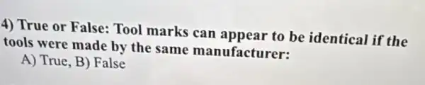 4) True or False:Tool marks can appear to be identical if the
tools were made by the same manufacturer:
A) True, B) False