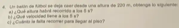 4. Un balon de futbel se deja eaer deade una altura de 220 m, obtenga lo sigulente:
a) ¿Qué altura habrd recorride a los 6 a?
b) ¿Qué velooldad tlene alos 6 a?
o) ¿Cuánto le falta recorrer para llegar al plao?