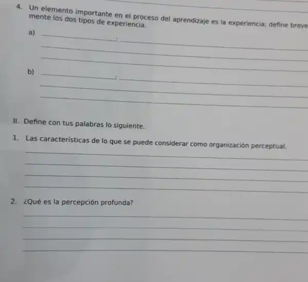 4. Un elemento importante en el proceso del aprendizaje es la experiencia; define breve
mente los dos tipos de experiencia.
a)
__
b)
__
.
II. Define con tus palabras lo siguiente.
1. Las características de lo que se puede considerar como organización perceptual.
__
2. ¿Qué es la percepción profunda?
__