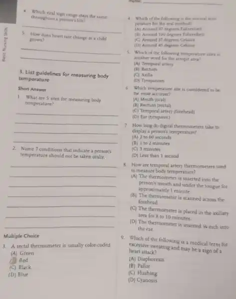 4. Which vial sign range stays the same
throughout a person's life?
__
grows?
does heart rate change as a child
__
3. List guidelines for measuring body
temperature
Short Answer
1. What are 5 sites for measuring body
temperature?
__
2. Name7 conditions that indicate a person's
temperature should not be taken orally.
__
Multiple Choice
3. A rectal thermometer is usually color-coded
(A) Green
Red
(C) Black
(D) Blue
Name: __
4. Which of the following is the normal tem.
perature for the oral method?
(A) Around 97 degrees Fahrenheit
(B) Around 100 degrees Fahrenheit
(C) Around 37 degrees Celsius
(D) Around 40 degrees Celsius
5. Which of the following temperature sites is
another word for the armpit area?
(A) Temporal artery
(B) Rectum
(C) Axilla
(D) Tympanum
6. Which temperature site is considered to be
the most accurate?
(A) Mouth (oral)
(B) Rectum (rectal)
(C) Temporal artery (forehead)
(D) Ear (tympanic)
7. How long do digital thermometers take to
display a person's temperature?
(A) 2 to 60 seconds
(B) 1 to 2 minutes
(C) 3 minutes
(D) Less than 1 second
8. How are temporal artery thermometers used
to measure body temperature?
inserted into the
person's mouth and under the tongue for
approximately 1 minute.
(B) The thermometer is scanned across the
forehead.
(C) The thermometer is placed in the axillary
area for 8 to 10 minutes.
(D) The thermometer is inserted 44 inch into
the ear.
9. Which of the following is a medical term for
excessive sweating and may be a sign of a
heart attack?
(A) Diaphoresis
(B) Pallor
(C) Flushing
(D) Cyanosis
