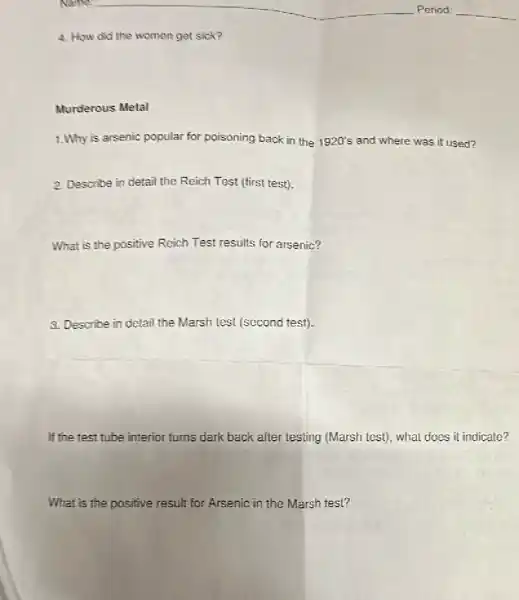 __
__
4. How did the women get sick?
Murderous Metal
1.Why is arsenic popular for poisoning back in the 1920's and where was it used?
2. Describe in detail the Reich Test (first test).
What is the positive Reich Test results for arsenic?
3. Describe in detail the Marsh test (second test).
If the test tube interior turns dark back after testing (Marsh test), what does it indicate?
What is the positive result for Arsenic in the Marsh test?